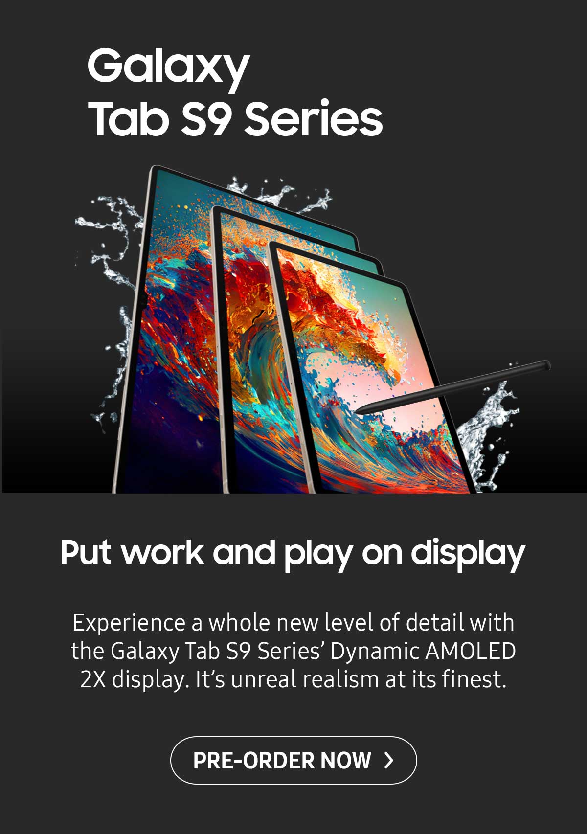 Galaxy Tab S9 Series. Put work and play on display. Experience a whole new level of detail with the Galaxy Tab S9 Series' Dvnamic AMOLED 2X display. It's unreal realism at its finest. Pre-order now!